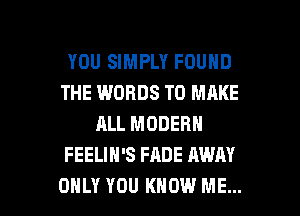 YOU SIMPLY FOUND
THE WORDS TO MAKE
ALL MODERN
FEELIH'S FADE AWAY

ONLY YOU KNOW ME... I