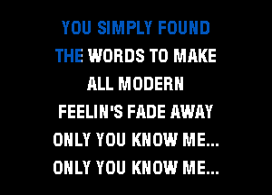 YOU SIMPLY FOUND
THE WORDS TO MAKE
ALL MODERN
FEELIN'S FADE AWN
ONLY YOU KNOW ME...

ONLY YOU KNOW ME... I