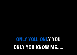 ONLY YOU, ONLY YOU
ONLY YOU KNOW ME .....