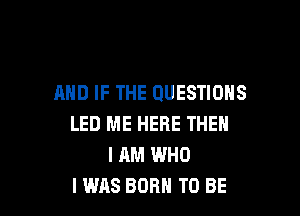 AND IF THE QUESTIONS

LED ME HERE THEN
I AM WHO
I WAS BORN TO BE