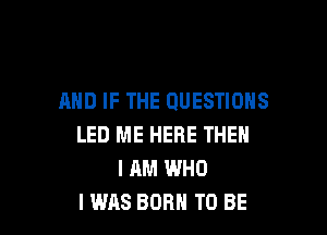 AND IF THE QUESTIONS

LED ME HERE THEN
I AM WHO
I WAS BORN TO BE