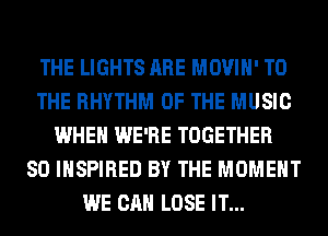 THE LIGHTS ARE MOVIH' TO
THE RHYTHM OF THE MUSIC
WHEN WE'RE TOGETHER
SO INSPIRED BY THE MOMENT
WE CAN LOSE IT...
