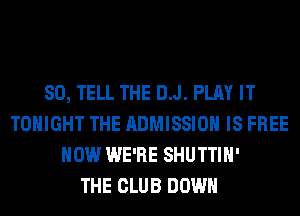 SO, TELL THE D.J. PLAY IT
TONIGHT THE ADMISSION IS FREE
HOW WE'RE SHUTTIH'

THE CLUB DOWN