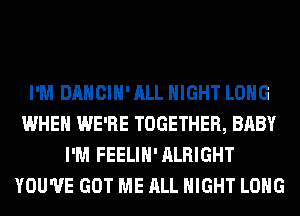 I'M DANCIH' ALL NIGHT LONG
WHEN WE'RE TOGETHER, BABY
I'M FEELIH'ALRIGHT
YOU'VE GOT ME ALL NIGHT LONG