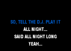 SO, TELL THE D.J. PLAY IT

ALL NIGHT...
SAID ALL NIGHT LONG
YEAH...