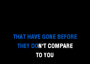 THAT HAVE GONE BEFORE
THEY DON'T COMPARE
TO YOU