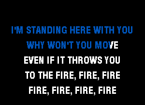 I'M STANDING HERE WITH YOU
WHY WON'T YOU MOVE
EVEN IF IT THROWS YOU
TO THE FIRE, FIRE, FIRE
FIRE, FIRE, FIRE, FIRE