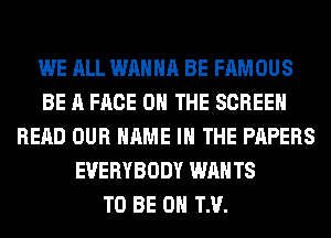 WE ALL WANNA BE FAMOUS
BE A FACE ON THE SCREEN
READ OUR NAME I THE PAPERS
EVERYBODY WAN T8
TO BE 0 TM.