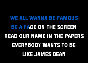 WE ALL WANNA BE FAMOUS
BE A FACE ON THE SCREEN
READ OUR NAME I THE PAPERS
EVERYBODY WANTS TO BE
LIKE JAMES DEAN