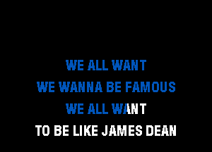 WE ALL WANT
WE WANNA BE FAMOUS
WE ALL WANT

TO BE LIKE JAMES DEAN l