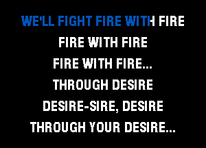 WE'LL FIGHT FIRE WITH FIRE
FIRE WITH FIRE
FIRE WITH FIRE...
THROUGH DESIRE
DESIRE-SIRE, DESIRE
THROUGH YOUR DESIRE...