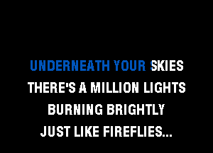 UHDERNEATH YOUR SKIES
THERE'S A MILLION LIGHTS
BURNING BRIGHTLY
JUST LIKE FIREFLIES...