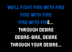 WE'LL FIGHT FIRE WITH FIRE
FIRE WITH FIRE
FIRE WITH FIRE...
THROUGH DESIRE
DESIRE-SIRE, DESIRE
THROUGH YOUR DESIRE...