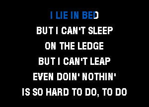 I LIE IN BED
BUT I CAN'T SLEEP
ON THE LEDGE
BUT I ORN'T LEAP
EVEN DOIN' NOTHIH'
IS SO HARD TO DO, TO DO