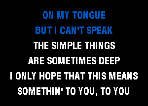 OH MY TONGUE
BUT I CAN'T SPEAK
THE SIMPLE THINGS
ARE SOMETIMES DEEP
I ONLY HOPE THAT THIS MEANS
SOMETHIH' TO YOU, TO YOU
