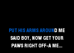 PUT HIS ARMS AROUND ME
SAID BOY, HOW GET YOUR
PAWS RIGHT OFF-A ME...