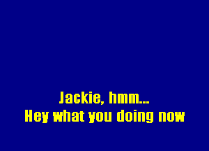 Jackie, hmm...
Hey what mu doing now