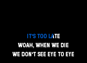 IT'S TOO LATE
WOAH, WHEN WE DIE
WE DON'T SEE EYE T0 EYE