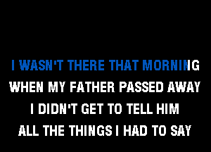 I WASH'T THERE THAT MORNING
WHEN MY FATHER PASSED AWAY
I DIDN'T GET TO TELL HIM
ALL THE THINGS I HAD TO SAY