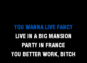 YOU WANNR LIVE FANCY
LIVE IN A BIG MANSION
PARTY IN FRANCE
YOU BETTER WORK, BITCH