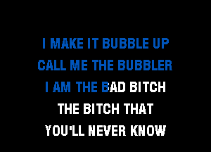 l MRKE IT BUBBLE UP
CALL ME THE BUBBLEB
I AM THE BRD BITCH
THE BITCH THAT

YOU'LL NEVER KNOW I