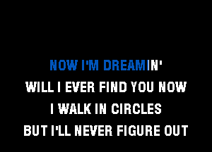 HOW I'M DHEAMIH'

WILL! EVER FIND YOU HOW

I WALK IN CIRCLES
BUT '