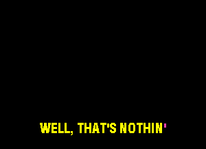 WELL, THAT'S NOTHIH'