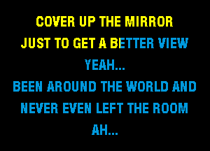 COVER UP THE MIRROR
JUST TO GET A BETTER VIEW
YEAH...

BEEN AROUND THE WORLD AND
NEVER EVEN LEFT THE ROOM
AH...