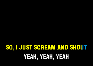 SO, I JUST SCREAM AND SHOUT
YEAH, YEAH, YEAH