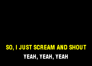 SO, I JUST SCREAM AND SHOUT
YEAH, YEAH, YEAH