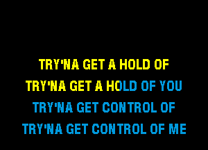 TRY'HA GET A HOLD 0F
TRY'HA GET A HOLD OF YOU
TRY'HA GET CONTROL OF
TRY'HA GET CONTROL OF ME