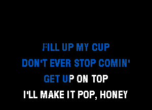 FILL UP MY CUP

DON'T EVER STOP COMIH'
GET UP ON TOP
I'LL MAKE IT POP, HONEY