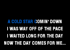 A GOLD STAR COMIH' DOWN

I WAS WAY OFF OF THE PAGE

I WAITED LONG FOR THE DAY
HOW THE DAY COMES FOR ME...