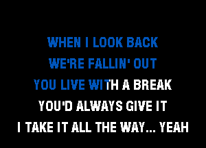 WHEN I LOOK BACK
WE'RE FALLIH' OUT
YOU LIVE WITH A BREAK
YOU'D ALWAYS GIVE IT
I TAKE IT ALL THE WAY... YEAH