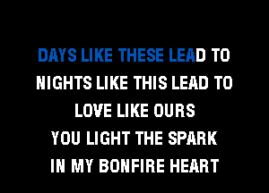 DAYS LIKE THESE LEAD TO
NIGHTS LIKE THIS LEAD TO
LOVE LIKE OUBS
YOU LIGHT THE SPARK
IN MY BDHFIRE HEART