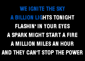WE IGHlTE THE SKY
A BILLION LIGHTS TONIGHT
FLASHIH' IN YOUR EYES
A SPARK MIGHT START A FIRE
A MILLION MILES AH HOUR
AND THEY CAN'T STOP THE POWER