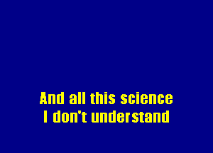 And all this science
I IIOII'I UHUBISIBHU