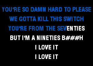 YOU'RE SO DAMN HARD TO PLEASE
WE GOTTA KILL THIS SWITCH
YOU'RE FROM THE SEVEHTIES
BUT I'M A HIHETIES BifxfifH

I LOVE IT
I LOVE IT