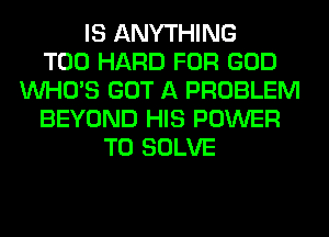 IS ANYTHING
T00 HARD FOR GOD
WHO'S GOT A PROBLEM
BEYOND HIS POWER
TO SOLVE