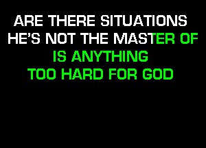 ARE THERE SITUATIONS
HE'S NOT THE MASTER OF
IS ANYTHING
T00 HARD FOR GOD