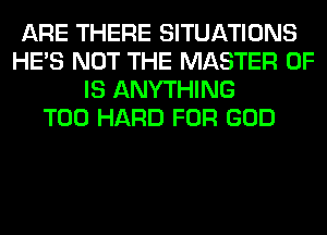 ARE THERE SITUATIONS
HE'S NOT THE MASTER OF
IS ANYTHING
T00 HARD FOR GOD