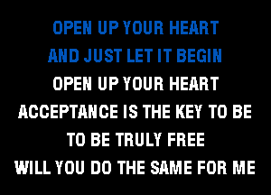 OPEN UP YOUR HEART
AND JUST LET IT BEGIN
OPEN UP YOUR HEART
ACCEPTANCE IS THE KEY TO BE
TO BE TRULY FREE
WILL YOU DO THE SAME FOR ME