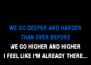 WE GO DEEPER AND HARDER
THAN EVER BEFORE
WE GO HIGHER AND HIGHER
I FEEL LIKE I'M ALREADY THERE...