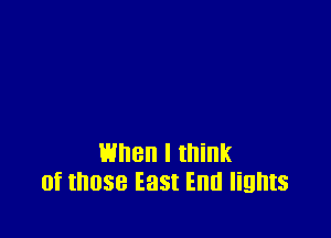 when I think
of those East End lights