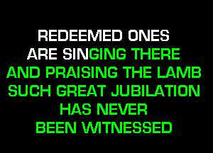 REDEEMED ONES
ARE SINGING THERE
AND PRAISING THE LAMB
SUCH GREAT JUBILATION
HAS NEVER
BEEN VVITNESSED