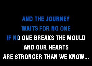 AND THE JOURNEY
WAITS FOR NO ONE
IF NO ONE BREAKS THE MOULD
AND OUR HEARTS
ARE STRONGER THAN WE KNOW...