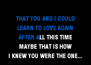 THAT YOU AND I COULD
LEARN TO LOVE AGAIN
AFTER ALL THIS TIME
MAYBE THAT IS HOW

I KNEW YOU WERE THE ONE...