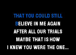 THAT YOU COULD STILL
BELIEVE IN ME AGAIN

AFTER ALL OUR TRIALS
MAYBE THAT IS HOW

I KNEW YOU WERE THE ONE...