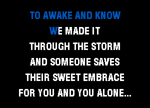 TO AWRKE MID KN 0W
WE MRDE IT
THROUGH THE STORM
AND SOMEONE SAVES
THEIR SWEET EMBRACE
FOR YOU AND YOU ALONE...