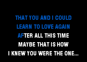 THAT YOU AND I COULD
LEARN TO LOVE AGAIN
AFTER ALL THIS TIME
MAYBE THAT IS HOW

I KNEW YOU WERE THE ONE...
